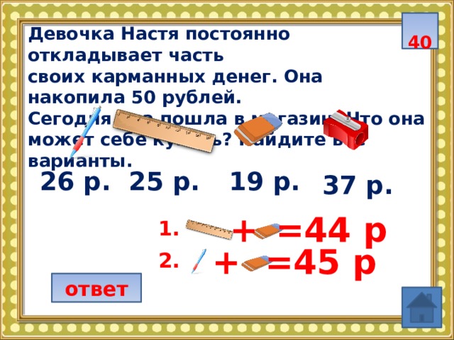  40 Девочка Настя постоянно откладывает часть своих карманных денег. Она накопила 50 рублей. Сегодня она пошла в магазин. Что она может себе купить? Найдите все варианты.  19 р. 25 р. 26 р. 37 р. =44 р + 1.  + =45 р 2.  ответ 