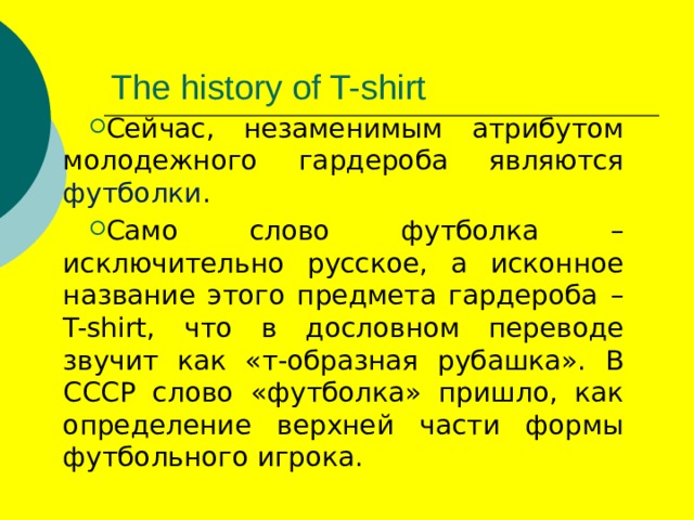 The history of T-shirt Сейчас, незаменимым атрибутом молодежного гардероба являются футболки . Само слово футболка – исключительно русское, а исконное название этого предмета гардероба – T-shirt, что в дословном переводе звучит как «т-образная рубашка». В СССР слово «футболка» пришло, как определение верхней части формы футбольного игрока. 