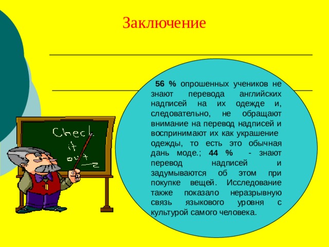 Заключение  56 % опрошенных учеников не знают перевода английских надписей на их одежде и, следовательно, не обращают внимание на перевод надписей и воспринимают их как украшение одежды, то есть это обычная дань моде.; 44 % - знают перевод надписей и задумываются об этом при покупке вещей. Исследование также показало неразрывную связь языкового уровня с культурой самого человека. 