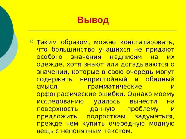 Вывод Таким образом, можно констатировать, что большинство учащихся не придают особого значения надписям на их одежде, хотя знают или догадываются о значении, которые в свою очередь могут содержать непристойный и обидный смысл, грамматические и орфографические ошибки. Однако моему исследованию удалось вынести на поверхность данную проблему и предложить подросткам задуматься, прежде чем купить очередную модную вещь с непонятным текстом. 
