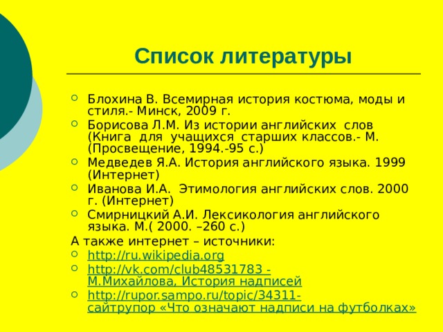 Список литературы Блохина В. Всемирная история костюма, моды и стиля.- Минск, 2009 г. Борисова Л.М. Из истории английских слов (Книга для учащихся старших классов.- М.(Просвещение, 1994.-95 с.) Медведев Я.А. История английского языка. 1999 (Интернет) Иванова И.А. Этимология английских слов. 2000 г. (Интернет) Смирницкий А.И. Лексикология английского языка. М.( 2000. –260 с.) А также интернет – источники: http ://ru.wikipedia.org http ://vk.com/club48531783 - М.Михайлова, История надписей http ://rupor.sampo.ru/topic/34311- сайтрупор «Что означают надписи на футболках» 