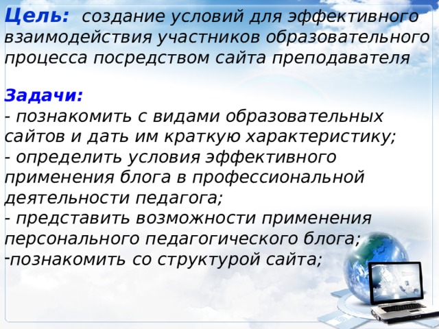Цель:   создание условий для эффективного взаимодействия участников образовательного процесса посредством сайта преподавателя  Задачи: - познакомить с видами образовательных сайтов и дать им краткую характеристику; - определить условия эффективного применения блога в профессиональной деятельности педагога; - представить возможности применения персонального педагогического блога; познакомить со структурой сайта;  