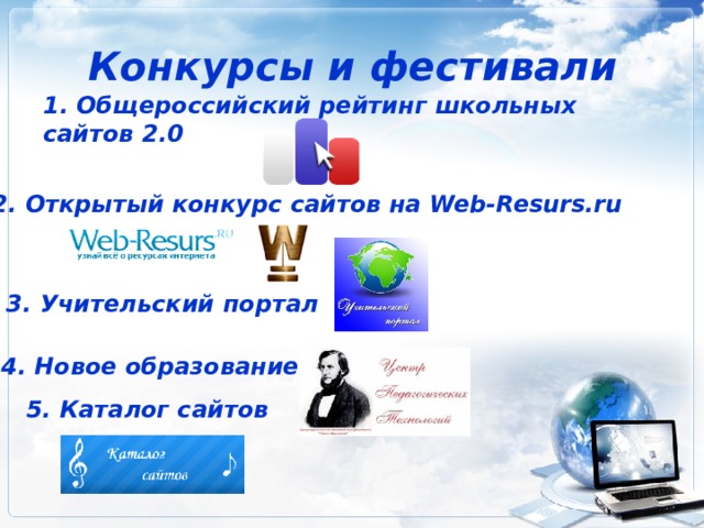 Конкурсы и фестивали 1. Общероссийский рейтинг школьных сайтов 2.0 2. Открытый конкурс сайтов на Web-Resurs.ru 3. Учительский портал 4. Новое образование 5. Каталог сайтов 