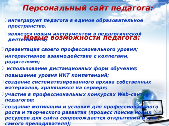 Персональный сайт педагога: интегрирует педагога в единое образовательное пространство . является новым инструментом в педагогической деятельности; Новые возможности педагога: презентация своего профессионального уровня; интерактивное взаимодействие с коллегами, родителями;  использование дистанционных форм обучения; повышение уровня ИКТ компетенций; создание систематизированного архива собственных материалов, хранящихся на сервере; участие в профессиональных конкурсах Web-сайтов педагогов; создание мотивации и условий для профессионального роста и творческого развития (процесс поиска новых ресурсов для сайта сопровождается открытиями и для самого преподавателя); получение баллов за сайт и участие в конкурсах для аттестации . 