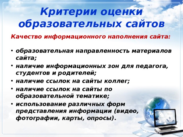 Критерии оценки образовательных сайтов Качество информационного наполнения сайта:  образовательная направленность материалов сайта; наличие информационных зон для педагога, студентов и родителей; наличие ссылок на сайты коллег; наличие ссылок на сайты по образовательной тематике; использование различных форм представления информации (видео, фотографии, карты, опросы). 