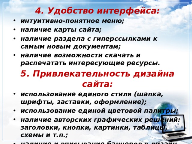 4. Удобство интерфейса: интуитивно-понятное меню; наличие карты сайта; наличие раздела с гиперссылками к самым новым документам; наличие возможности скачать и распечатать интересующие ресурсы. 5. Привлекательность дизайна сайта: использование единого стиля (шапка, шрифты, заставки, оформление); использование единой цветовой палитры; наличие авторских графических решений: заголовки, кнопки, картинки, таблицы, схемы и т.п.; наличие и вписывание баннеров в дизайн сайта. 