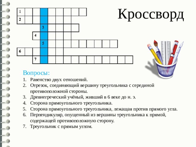 Кроссворд Вопросы: Равенство двух отношений. Отрезок, соединяющий вершину треугольника с серединой противоположной стороны. Древнегреческий учёный, живший в 6 веке до н. э. Сторона прямоугольного треугольника. Сторона прямоугольного треугольника, лежащая против прямого угла. Перпендикуляр, опущенный из вершины треугольника к прямой, содержащей противоположную сторону. Треугольник с прямым углом. 