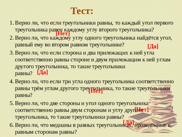Тест: В ерно ли, что если треугольники равны, то каждый угол первого треугольника равен каждому углу второго треугольника? Верно ли, что каждому углу одного треугольника найдётся угол, равный ему во втором равном треугольнике? Верно ли, что если сторона и два прилежащих к ней угла соответственно равны стороне и двум прилежащим к ней углам другого треугольника, то такие треугольники  равны? Верно ли, что если три угла одного треугольника соответственно равны трём углам другого треугольника, то такие треугольники равны? Верно ли, что две стороны и угол одного треугольника соответственно равны двум сторонам и углу другого треугольника, то такие треугольники равны? Верно ли, что медианы в равных треугольниках, проведённые к равным сторонам равны? [Нет] [Да] [Да] [Нет] [Нет] [Да] 
