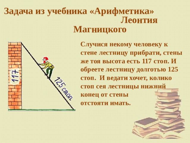 Задача из учебника «Арифметика» Леонтия Магницкого  Случися некому человеку к стене лестницу прибрати, стены же тоя высота есть 117 стоп. И обреете лестницу долготью 125 стоп. И ведати хочет, колико стоп сея лестницы нижний  конец от стены  отстояти имать. 