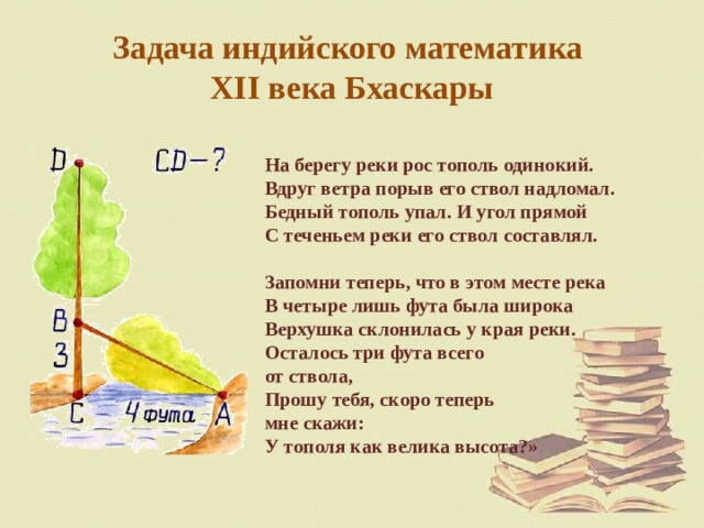 Задача индийского математика  XII века Бхаскары На берегу реки рос тополь одинокий. Вдруг ветра порыв его ствол надломал. Бедный тополь упал. И угол прямой С теченьем реки его ствол составлял. Запомни теперь, что в этом месте река В четыре лишь фута была широка Верхушка склонилась у края реки. Осталось три фута всего  от ствола, Прошу тебя, скоро теперь  мне скажи: У тополя как велика высота?» 
