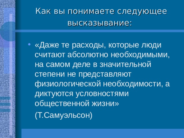 Как вы понимаете следующее высказывание:  «Даже те расходы, которые люди считают абсолютно необходимыми, на самом деле в значительной степени не представляют физиологической необходимости, а диктуются условностями общественной жизни»      (Т.Самуэльсон) 