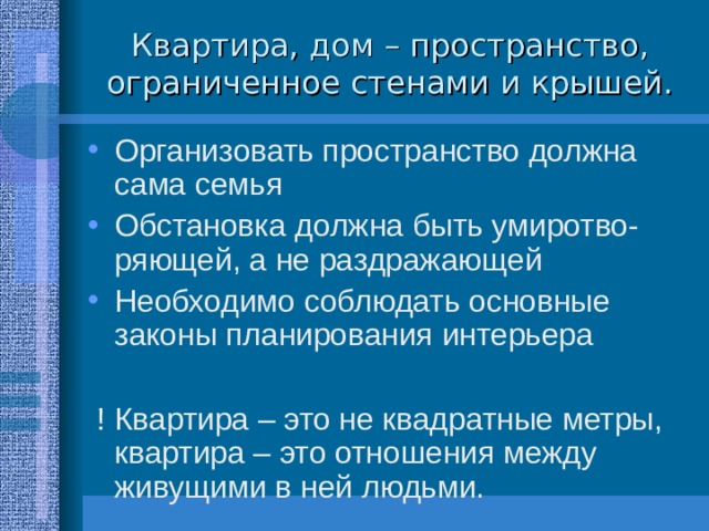 Квартира, дом – пространство, ограниченное стенами и крышей. Организовать пространство должна сама семья Обстановка должна быть умиротво-ряющей, а не раздражающей Необходимо соблюдать основные законы планирования интерьера   ! Квартира – это не квадратные метры, квартира – это отношения между живущими в ней людьми. 