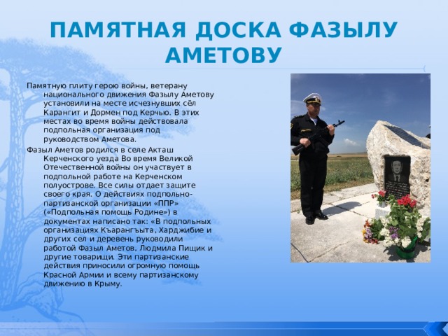 ПАМЯТНАЯ ДОСКА ФАЗЫЛУ АМЕТОВУ Памятную плиту герою войны, ветерану национального движения Фазылу Аметову установили на месте исчезнувших сёл Карангит и Дормен под Керчью. В этих местах во время войны действовала подпольная организация под руководством Аметова. Фазыл Аметов родился в селе Акташ Керченского уезда Во время Великой Отечественной войны он участвует в подпольной работе на Керченском полуострове. Все силы отдает защите своего края. О действиях подпольно-партизанской организации «ППР» («Подпольная помощь Родине») в документах написано так: «В подпольных организациях Къарангъыта, Харджибие и других сел и деревень руководили работой Фазыл Аметов, Людмила Пищик и другие товарищи. Эти партизанские действия приносили огромную помощь Красной Армии и всему партизанскому движению в Крыму. 