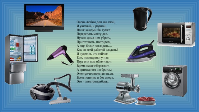 Очень любим дом мы свой,  И уютный, и родной.  Но не каждый бы сумел  Переделать массу дел.  Нужно дома нам убрать,  Приготовить, постирать,  А еще белье погладить…  Как со всей работой сладить?  И чудесно, что сейчас  Есть помощники у нас.  Труд они нам облегчают,  Время наше сберегают.  А приходится им братцы,  Электричеством питаться.  Всем понятно и без спора,  Это – электроприборы.     