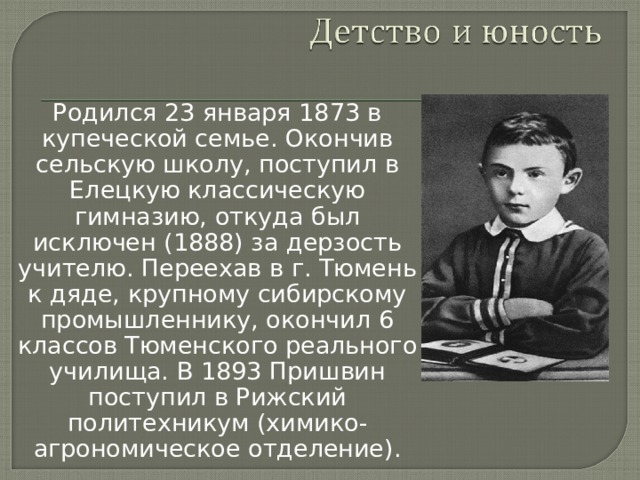 Родился 23 января 1873 в купеческой семье. Окончив сельскую школу, поступил в Елецкую классическую гимназию, откуда был исключен (1888) за дерзость учителю. Переехав в г. Тюмень к дяде, крупному сибирскому промышленнику, окончил 6 классов Тюменского реального училища. В 1893 Пришвин поступил в Рижский политехникум (химико-агрономическое отделение). 