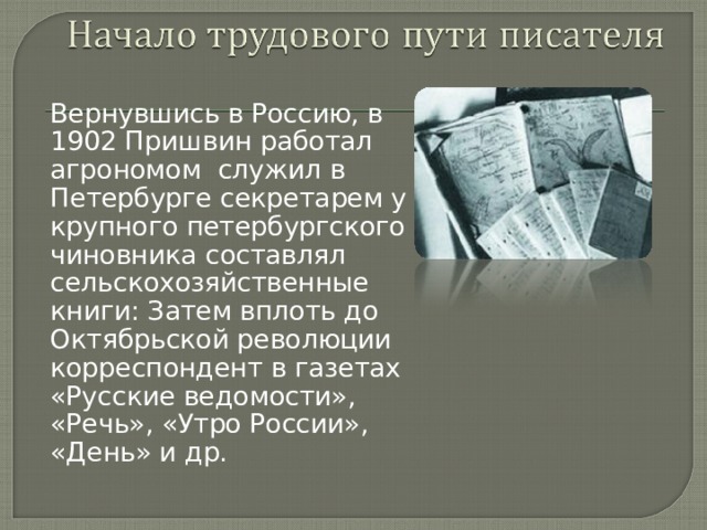 Вернувшись в Россию, в 1902 Пришвин работал агрономом служил в Петербурге секретарем у крупного петербургского чиновника составлял сельскохозяйственные книги: Затем вплоть до Октябрьской революции корреспондент в газетах «Русские ведомости», «Речь», «Утро России», «День» и др. 