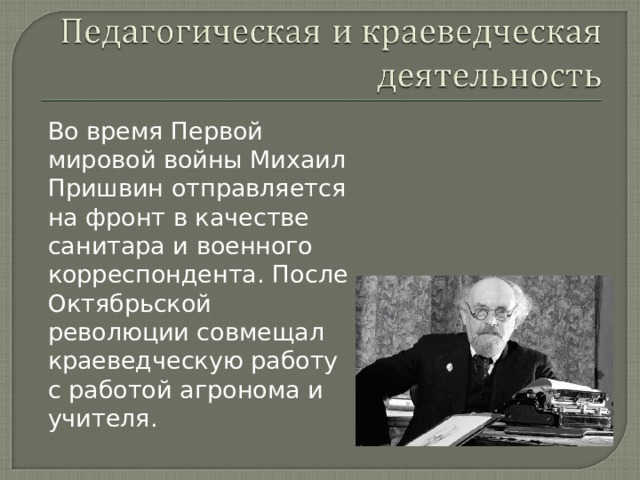 Во время Первой мировой войны Михаил Пришвин отправляется на фронт в качестве санитара и военного корреспондента. После Октябрьской революции совмещал краеведческую работу с работой агронома и учителя. 