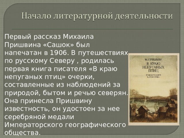 Первый рассказ Михаила Пришвина «Сашок» был напечатан в 1906. В путешествиях по русскому Северу , родилась первая книга писателя «В краю непуганых птиц» очерки, составленные из наблюдений за природой, бытом и речью северян. Она принесла Пришвину известность, он удостоен за нее серебряной медали Императорского географического общества. 