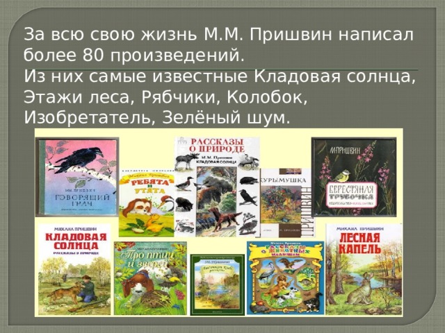 За всю свою жизнь М.М. Пришвин написал более 80 произведений. Из них самые известные Кладовая солнца, Этажи леса, Рябчики, Колобок, Изобретатель, Зелёный шум. 