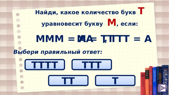 Найди, какое количество букв T уравновесит букву М , если: МММ = АА ТТТ = А М = ТT и Выбери правильный ответ: TTTT TTТ ТT T 