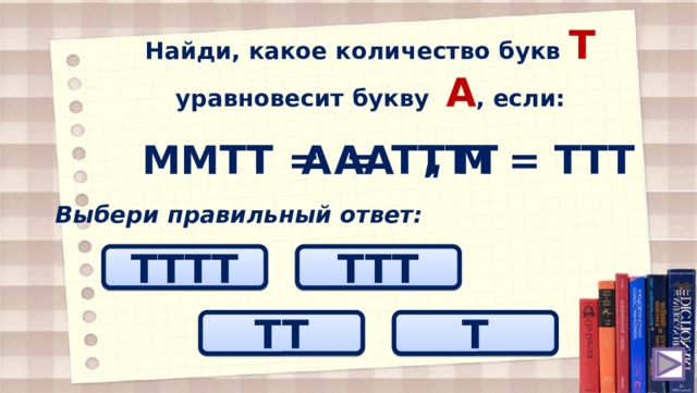 Найди, какое количество букв T уравновесит букву А , если: ММТТ = АА М = ТТТ А = ТТТТ и Выбери правильный ответ: ТТТT TTТ TT T 