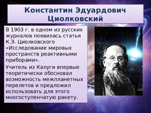 Константин Эдуардович Циолковский В 1903 г. в одном из русских журналов появилась статья К.Э. Циолковского «Исследование мировых пространств реактивными приборами». Учитель из Калуги впервые теоретически обосновал возможность межпланетных перелетов и предложил использовать для этого многоступенчатую ракету.
