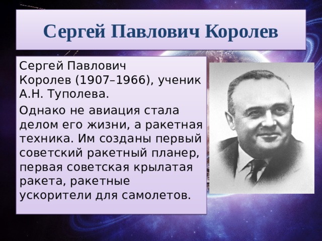 Сергей Павлович Королев Сергей Павлович Королев (1907–1966), ученик А.Н. Туполева. Однако не авиация стала делом его жизни, а ракетная техника. Им созданы первый советский ракетный планер, первая советская крылатая ракета, ракетные ускорители для самолетов. 