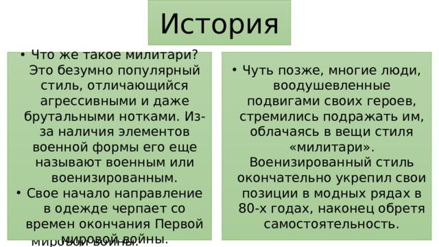 История Что же такое милитари? Это безумно популярный стиль, отличающийся агрессивными и даже брутальными нотками. Из-за наличия элементов военной формы его еще называют военным или военизированным. Свое начало направление в одежде черпает со времен окончания Первой мировой войны. Чуть позже, многие люди, воодушевленные подвигами своих героев, стремились подражать им, облачаясь в вещи стиля «милитари». Военизированный стиль окончательно укрепил свои позиции в модных рядах в 80-х годах, наконец обретя самостоятельность. Что же такое милитари? Это безумно популярный стиль, отличающийся агрессивными и даже брутальными нотками. Из-за элементов военной формы его еще называют военным или военизированным. Свое начало направление берет со времен окончания Первой мировой войны. 