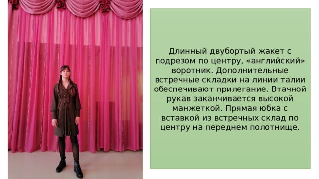 Длинный двубортый жакет с подрезом по центру, «английский» воротник. Дополнительные встречные складки на линии талии обеспечивают прилегание. Втачной рукав заканчивается высокой манжеткой. Прямая юбка с вставкой из встречных склад по центру на переднем полотнище.  