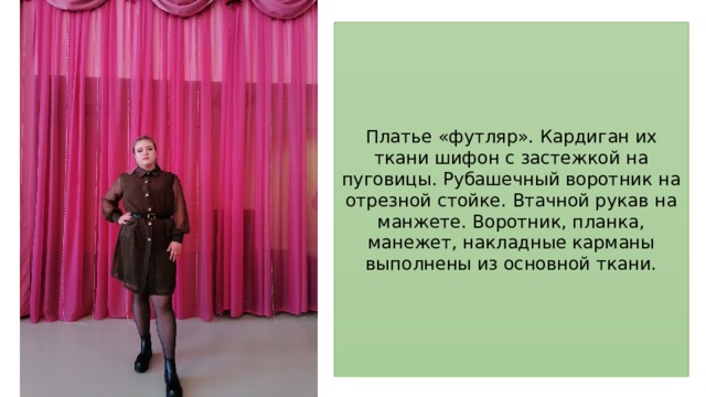Платье «футляр». Кардиган их ткани шифон с застежкой на пуговицы. Рубашечный воротник на отрезной стойке. Втачной рукав на манжете. Воротник, планка, манежет, накладные карманы выполнены из основной ткани. 