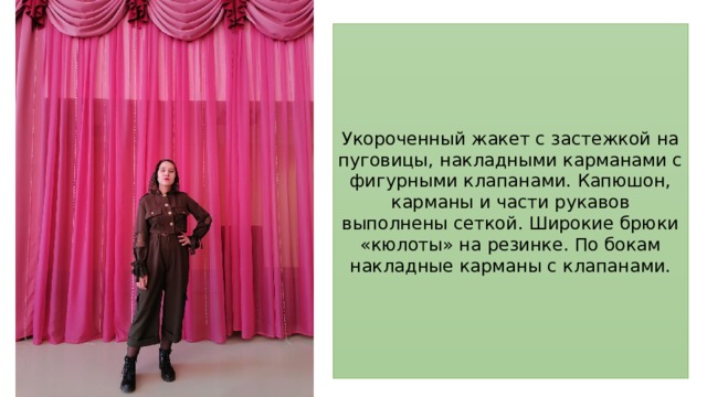 Укороченный жакет с застежкой на пуговицы, накладными карманами с фигурными клапанами. Капюшон, карманы и части рукавов выполнены сеткой. Широкие брюки «кюлоты» на резинке. По бокам накладные карманы с клапанами. 