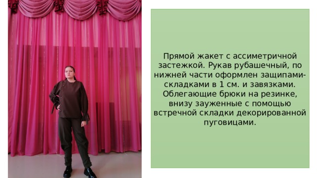 Прямой жакет с ассиметричной застежкой. Рукав рубашечный, по нижней части оформлен защипами-складками в 1 см. и завязками. Облегающие брюки на резинке, внизу зауженные с помощью встречной складки декорированной пуговицами. 