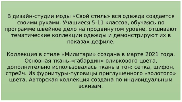 В дизайн-студии моды «Свой стиль» вся одежда создается своими руками. Учащиеся 5-11 классов, обучаясь по программе швейное дело на продвинутом уровне, отшивают тематические коллекции одежды и демонстрируют их в показах-дефиле. Коллекция в стиле «Милитари» создана в марте 2021 года. Основная ткань-«габардин» оливкового цвета, дополнительно использовалась ткань в тон: сетка, шифон, стрейч. Из фурнитуры-пуговицы приглушенного «золотого» цвета. Авторская коллекция создана по индивидуальным эскизам. 