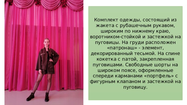Комплект одежды, состоящий из жакета с рубашечным рукавом, широким по нижнему краю, воротником-стойкой и застежкой на пуговицы. На груди расположен «патронаш» - элемент, декорированный тесьмой. На спине кокетка с патой, закрепленная пуговицами. Свободные шорты на широком поясе, оформленные спереди карманами «портфель» с фигурным клапаном и застежкой на пуговицу. 