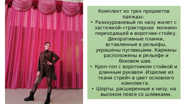 Комплект из трех предметов одежды: Разноуровневый по низу жилет с застежкой-«тракторная молния» переходящей в воротник-стойку. Декоративные планки, вставленные в рельефы, украшены пуговицами. Карманы расположены в рельефе и боковом шве. Кроп-топ с воротником стойкой и длинным рукавом .Изделие из ткани стрейч в цвет основного комплекта. Шорты, расширенные к низу, на высоком поясе со шлевками. 