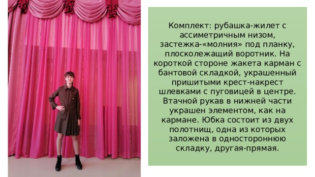 Комплект: рубашка-жилет с ассиметричным низом, застежка-«молния» под планку, плосколежащий воротник. На короткой стороне жакета карман с бантовой складкой, украшенный пришитыми крест-накрест шлевками с пуговицей в центре. Втачной рукав в нижней части украшен элементом, как на кармане. Юбка состоит из двух полотнищ, одна из которых заложена в одностороннюю складку, другая-прямая. 
