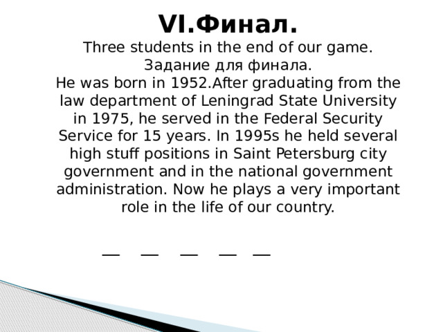 VI.Финал. Three students in the end of our game. Задание для финала. He was born in 1952.After graduating from the law department of Leningrad State University in 1975, he served in the Federal Security Service for 15 years. In 1995s he held several high stuff positions in Saint Petersburg city government and in the national government administration. Now he plays a very important role in the life of our country. __ __ __ __ __ 