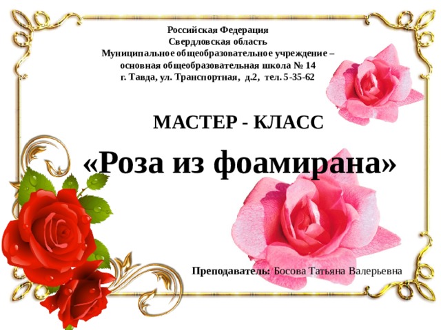 Российская Федерация Свердловская область Муниципальное общеобразовательное учреждение – основная общеобразовательная школа № 14 г. Тавда, ул. Транспортная, д.2, тел. 5-35-62 МАСТЕР - КЛАСС «Роза из фоамирана» Преподаватель: Босова Татьяна Валерьевна 