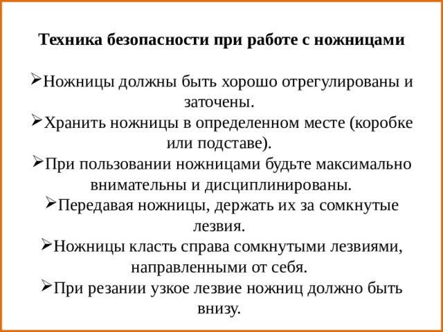 Техника безопасности при работе с ножницами Ножницы должны быть хорошо отрегулированы и заточены.  Хранить ножницы в определенном месте (коробке или подставе).  При пользовании ножницами будьте максимально внимательны и дисциплинированы. Передавая ножницы, держать их за сомкнутые лезвия.  Ножницы класть справа сомкнутыми лезвиями, направленными от себя.  При резании узкое лезвие ножниц должно быть внизу.  