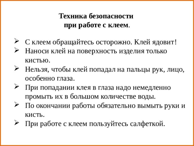 Техника безопасности при работе с клеем . С клеем обращайтесь осторожно. Клей ядовит! Наноси клей на поверхность изделия только кистью. Нельзя, чтобы клей попадал на пальцы рук, лицо, особенно глаза. При попадании клея в глаза надо немедленно промыть их в большом количестве воды. По окончании работы обязательно вымыть руки и кисть. При работе с клеем пользуйтесь салфеткой. 