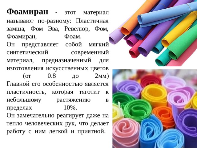 Фоамиран - этот материал называют по-разному: Пластичная замша, Фом Эва, Ревелюр, Фом, Фоамиран, Фоам.  Он представляет собой мягкий синтетический современный материал, предназначенный для изготовления искусственных цветов (от 0.8 до 2мм)  Главной его особенностью является пластичность, которая тяготит к небольшому растяжению в пределах 10%.  Он замечательно реагирует даже на тепло человеческих рук, что делает работу с ним легкой и приятной.   