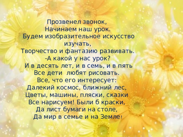 Прозвенел звонок, Начинаем наш урок.  Будем изобразительное искусство изучать,  Творчество и фантазию развивать. -А какой у нас урок?  И в десять лет, и в семь, и в пять Все дети любят рисовать. Все, что его интересует: Далекий космос, ближний лес, Цветы, машины, пляски, сказки Все нарисуем! Были б краски, Да лист бумаги на столе, Да мир в семье и на Земле ! 