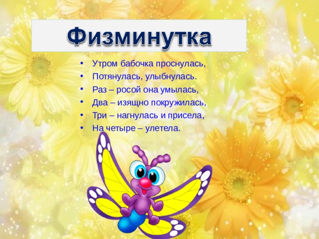 Утром бабочка проснулась, Потянулась, улыбнулась. Раз – росой она умылась, Два – изящно покружилась, Три – нагнулась и присела, На четыре – улетела.   