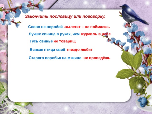 Закончить пословицу или поговорку. Слово не воробей … вылетит – не поймаешь Лучше синица в руках, чем журавль в небе Гусь свинье не товарищ Всякая птица своё гнездо любит Старого воробья на мякине не проведёшь 