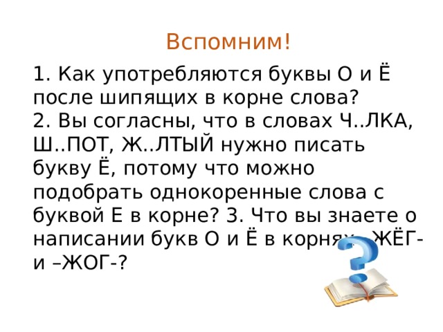 Вспомним! 1. Как употребляются буквы О и Ё после шипящих в корне слова?  2. Вы согласны, что в словах Ч..ЛКА, Ш..ПОТ, Ж..ЛТЫЙ нужно писать букву Ё, потому что можно подобрать однокоренные слова с буквой Е в корне? 3. Что вы знаете о написании букв О и Ё в корнях –ЖЁГ- и –ЖОГ-? 