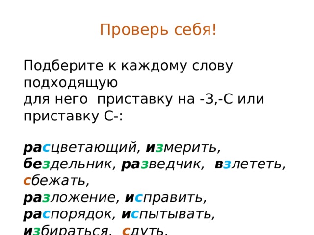 Проверь себя! Подберите к каждому слову подходящую для него приставку на -З,-С или приставку С-: ра с цветающий, и з мерить, бе з дельник, ра з ведчик, в з лететь, с бежать, ра з ложение, и с править, ра с порядок, и с пытывать, и з бираться, с дуть, в с трепенуться, бе с шумный, ра с следовать. 