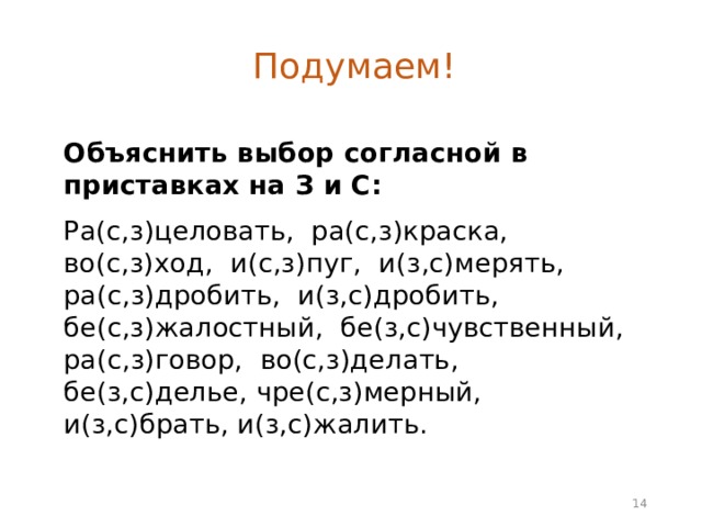 Подумаем! Объяснить выбор согласной в приставках на З и С:  Ра(с,з)целовать, ра(с,з)краска, во(с,з)ход, и(с,з)пуг, и(з,с)мерять, ра(с,з)дробить, и(з,с)дробить, бе(с,з)жалостный, бе(з,с)чувственный, ра(с,з)говор, во(с,з)делать, бе(з,с)делье, чре(с,з)мерный, и(з,с)брать, и(з,с)жалить.  