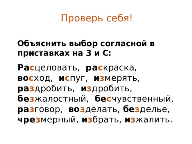 Проверь себя! Объяснить выбор согласной в приставках на З и С:  Ра с целовать, ра с краска, во с ход, и с пуг, и з мерять, ра з дробить, и з дробить, бе з жалостный, бе с чувственный, ра з говор, во з делать, бе з делье, чре з мерный, и з брать, и з жалить. 
