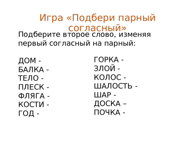 Игра «Подбери парный согласный» Подберите второе слово, изменяя первый согласный на парный: ДОМ - БАЛКА - ТЕЛО - ПЛЕСК - ФЛЯГА - КОСТИ - ГОД - ГОРКА - ЗЛОЙ - КОЛОС - ШАЛОСТЬ - ШАР - ДОСКА – ПОЧКА - 