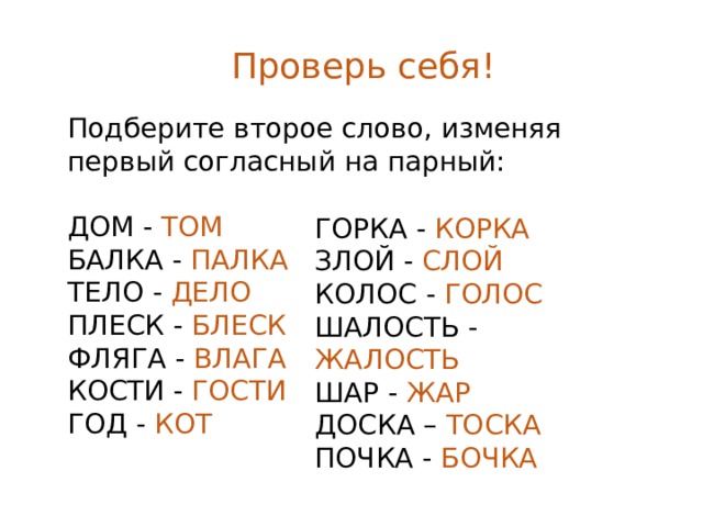 Проверь себя! Подберите второе слово, изменяя первый согласный на парный: ДОМ - ТОМ БАЛКА - ПАЛКА ТЕЛО - ДЕЛО ПЛЕСК - БЛЕСК ФЛЯГА - ВЛАГА КОСТИ - ГОСТИ ГОД - КОТ ГОРКА - КОРКА ЗЛОЙ - СЛОЙ КОЛОС - ГОЛОС ШАЛОСТЬ - ЖАЛОСТЬ ШАР - ЖАР ДОСКА – ТОСКА ПОЧКА - БОЧКА 